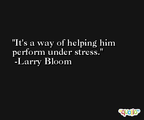 It's a way of helping him perform under stress. -Larry Bloom