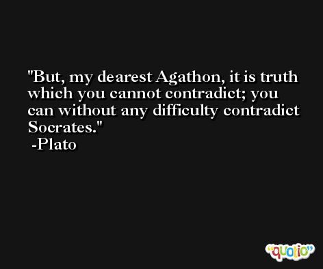 But, my dearest Agathon, it is truth which you cannot contradict; you can without any difficulty contradict Socrates. -Plato