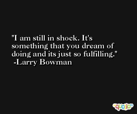 I am still in shock. It's something that you dream of doing and its just so fulfilling. -Larry Bowman