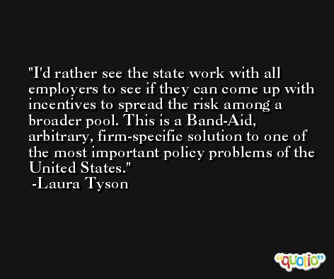 I'd rather see the state work with all employers to see if they can come up with incentives to spread the risk among a broader pool. This is a Band-Aid, arbitrary, firm-specific solution to one of the most important policy problems of the United States. -Laura Tyson