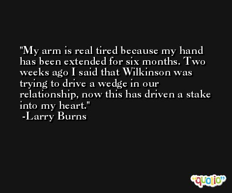 My arm is real tired because my hand has been extended for six months. Two weeks ago I said that Wilkinson was trying to drive a wedge in our relationship, now this has driven a stake into my heart. -Larry Burns