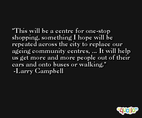 This will be a centre for one-stop shopping, something I hope will be repeated across the city to replace our ageing community centres, ... It will help us get more and more people out of their cars and onto buses or walking. -Larry Campbell