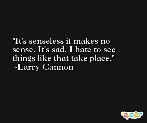 It's senseless it makes no sense. It's sad, I hate to see things like that take place. -Larry Cannon