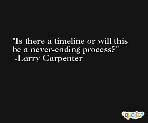 Is there a timeline or will this be a never-ending process? -Larry Carpenter