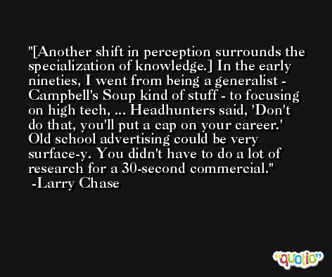 [Another shift in perception surrounds the specialization of knowledge.] In the early nineties, I went from being a generalist - Campbell's Soup kind of stuff - to focusing on high tech, ... Headhunters said, 'Don't do that, you'll put a cap on your career.' Old school advertising could be very surface-y. You didn't have to do a lot of research for a 30-second commercial. -Larry Chase