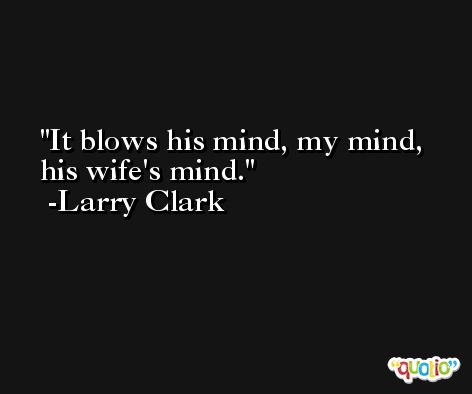 It blows his mind, my mind, his wife's mind. -Larry Clark