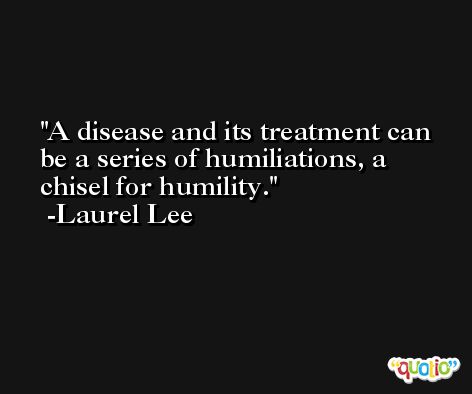 A disease and its treatment can be a series of humiliations, a chisel for humility. -Laurel Lee