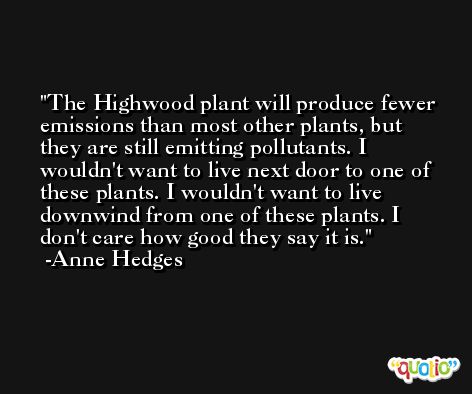 The Highwood plant will produce fewer emissions than most other plants, but they are still emitting pollutants. I wouldn't want to live next door to one of these plants. I wouldn't want to live downwind from one of these plants. I don't care how good they say it is. -Anne Hedges