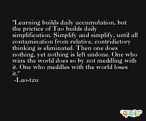 Learning builds daily accumulation, but the prictice of Tao builds daily simplification. Simplify and simplify, until all contamination from relative, contridictory thinking is eliminated. Then one does nothing, yet nothing is left undone. One who wins the world does so by not meddling with it. One who meddles with the world loses it. -Lao-tzu