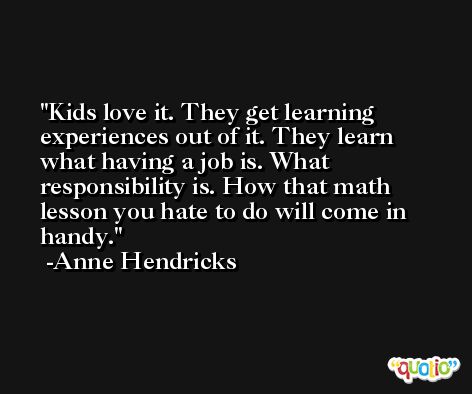 Kids love it. They get learning experiences out of it. They learn what having a job is. What responsibility is. How that math lesson you hate to do will come in handy. -Anne Hendricks