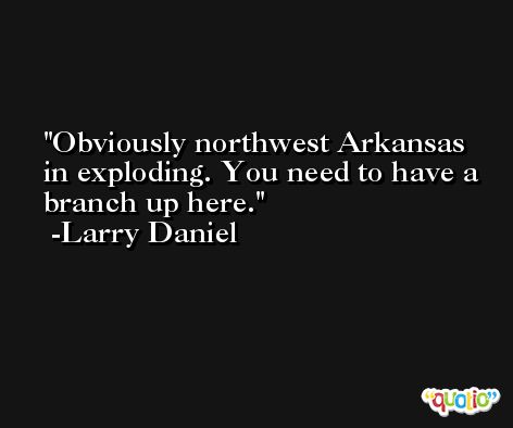 Obviously northwest Arkansas in exploding. You need to have a branch up here. -Larry Daniel