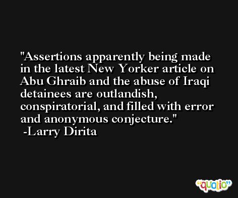 Assertions apparently being made in the latest New Yorker article on Abu Ghraib and the abuse of Iraqi detainees are outlandish, conspiratorial, and filled with error and anonymous conjecture. -Larry Dirita
