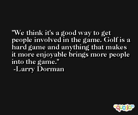 We think it's a good way to get people involved in the game. Golf is a hard game and anything that makes it more enjoyable brings more people into the game. -Larry Dorman