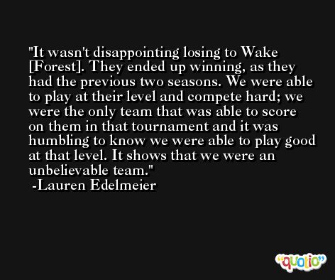 It wasn't disappointing losing to Wake [Forest]. They ended up winning, as they had the previous two seasons. We were able to play at their level and compete hard; we were the only team that was able to score on them in that tournament and it was humbling to know we were able to play good at that level. It shows that we were an unbelievable team. -Lauren Edelmeier