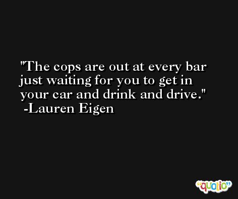 The cops are out at every bar just waiting for you to get in your car and drink and drive. -Lauren Eigen