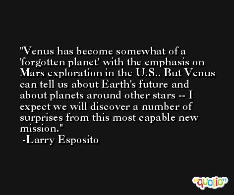 Venus has become somewhat of a 'forgotten planet' with the emphasis on Mars exploration in the U.S.. But Venus can tell us about Earth's future and about planets around other stars -- I expect we will discover a number of surprises from this most capable new mission. -Larry Esposito