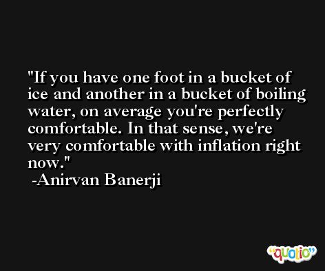 If you have one foot in a bucket of ice and another in a bucket of boiling water, on average you're perfectly comfortable. In that sense, we're very comfortable with inflation right now. -Anirvan Banerji