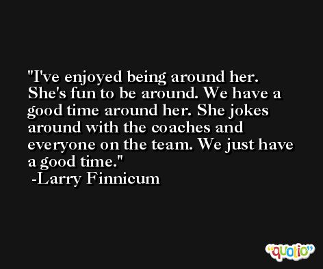I've enjoyed being around her. She's fun to be around. We have a good time around her. She jokes around with the coaches and everyone on the team. We just have a good time. -Larry Finnicum