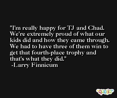 I'm really happy for TJ and Chad. We're extremely proud of what our kids did and how they came through. We had to have three of them win to get that fourth-place trophy and that's what they did. -Larry Finnicum