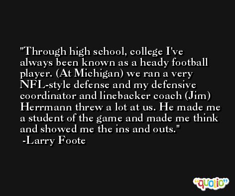 Through high school, college I've always been known as a heady football player. (At Michigan) we ran a very NFL-style defense and my defensive coordinator and linebacker coach (Jim) Herrmann threw a lot at us. He made me a student of the game and made me think and showed me the ins and outs. -Larry Foote