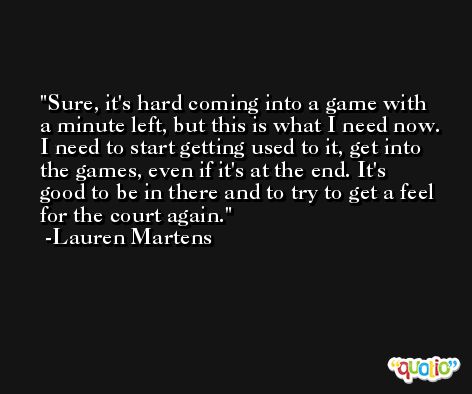 Sure, it's hard coming into a game with a minute left, but this is what I need now. I need to start getting used to it, get into the games, even if it's at the end. It's good to be in there and to try to get a feel for the court again. -Lauren Martens