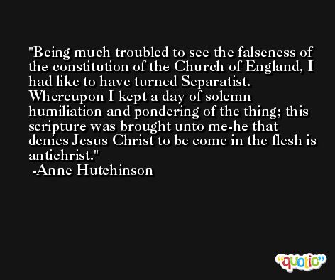 Being much troubled to see the falseness of the constitution of the Church of England, I had like to have turned Separatist. Whereupon I kept a day of solemn humiliation and pondering of the thing; this scripture was brought unto me-he that denies Jesus Christ to be come in the flesh is antichrist. -Anne Hutchinson