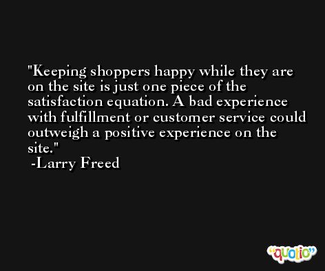 Keeping shoppers happy while they are on the site is just one piece of the satisfaction equation. A bad experience with fulfillment or customer service could outweigh a positive experience on the site. -Larry Freed