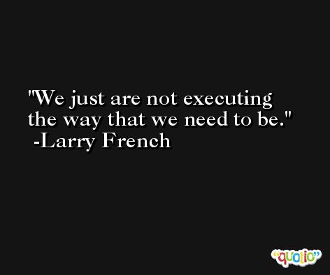 We just are not executing the way that we need to be. -Larry French