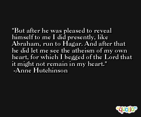 But after he was pleased to reveal himself to me I did presently, like Abraham, run to Hagar. And after that he did let me see the atheism of my own heart, for which I begged of the Lord that it might not remain in my heart. -Anne Hutchinson