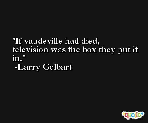 If vaudeville had died, television was the box they put it in. -Larry Gelbart