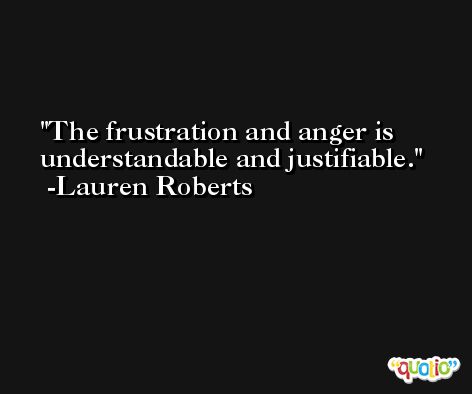 The frustration and anger is understandable and justifiable. -Lauren Roberts