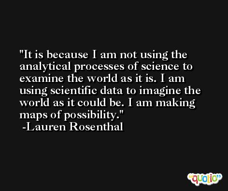 It is because I am not using the analytical processes of science to examine the world as it is. I am using scientific data to imagine the world as it could be. I am making maps of possibility. -Lauren Rosenthal