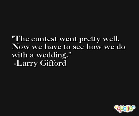 The contest went pretty well. Now we have to see how we do with a wedding. -Larry Gifford