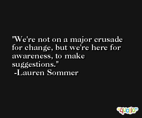 We're not on a major crusade for change, but we're here for awareness, to make suggestions. -Lauren Sommer
