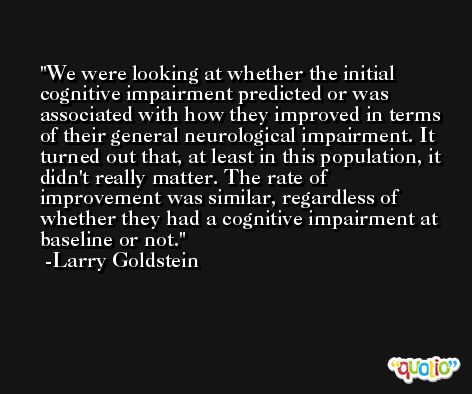 We were looking at whether the initial cognitive impairment predicted or was associated with how they improved in terms of their general neurological impairment. It turned out that, at least in this population, it didn't really matter. The rate of improvement was similar, regardless of whether they had a cognitive impairment at baseline or not. -Larry Goldstein