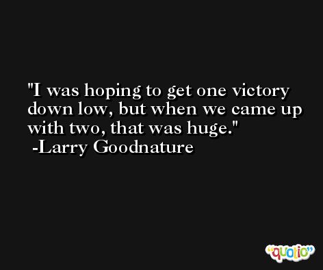 I was hoping to get one victory down low, but when we came up with two, that was huge. -Larry Goodnature