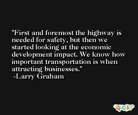 First and foremost the highway is needed for safety, but then we started looking at the economic development impact. We know how important transportation is when attracting businesses. -Larry Graham