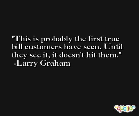 This is probably the first true bill customers have seen. Until they see it, it doesn't hit them. -Larry Graham