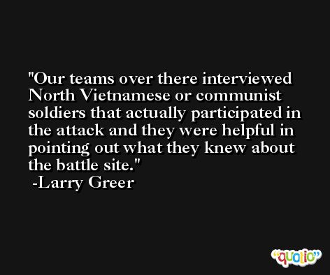 Our teams over there interviewed North Vietnamese or communist soldiers that actually participated in the attack and they were helpful in pointing out what they knew about the battle site. -Larry Greer