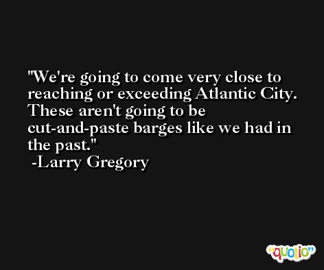 We're going to come very close to reaching or exceeding Atlantic City. These aren't going to be cut-and-paste barges like we had in the past. -Larry Gregory