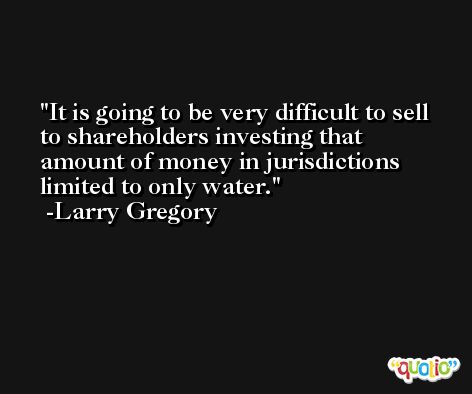It is going to be very difficult to sell to shareholders investing that amount of money in jurisdictions limited to only water. -Larry Gregory
