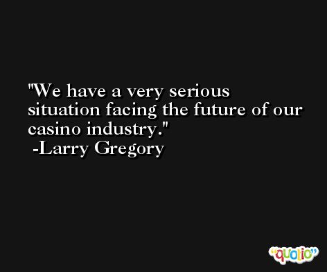 We have a very serious situation facing the future of our casino industry. -Larry Gregory