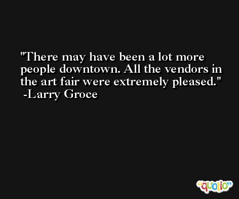 There may have been a lot more people downtown. All the vendors in the art fair were extremely pleased. -Larry Groce