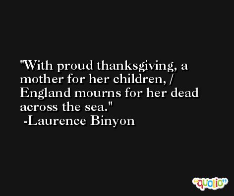 With proud thanksgiving, a mother for her children, / England mourns for her dead across the sea. -Laurence Binyon
