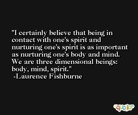 I certainly believe that being in contact with one's spirit and nurturing one's spirit is as important as nurturing one's body and mind. We are three dimensional beings: body, mind, spirit. -Laurence Fishburne