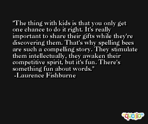 The thing with kids is that you only get one chance to do it right. It's really important to share their gifts while they're discovering them. That's why spelling bees are such a compelling story. They stimulate them intellectually, they awaken their competitive spirit, but it's fun. There's something fun about words. -Laurence Fishburne