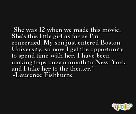 She was 12 when we made this movie. She's this little girl as far as I'm concerned. My son just entered Boston University, so now I get the opportunity to spend time with her. I have been making trips once a month to New York and I take her to the theater. -Laurence Fishburne