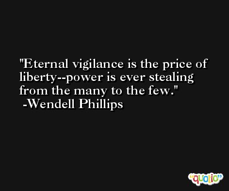 Eternal vigilance is the price of liberty--power is ever stealing from the many to the few. -Wendell Phillips