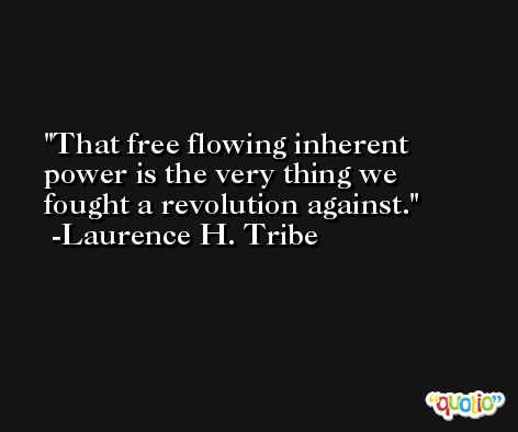 That free flowing inherent power is the very thing we fought a revolution against. -Laurence H. Tribe