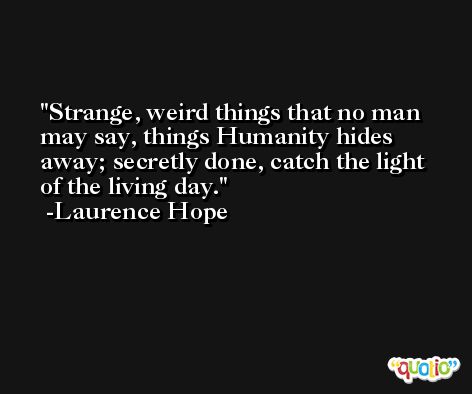 Strange, weird things that no man may say, things Humanity hides away; secretly done, catch the light of the living day. -Laurence Hope